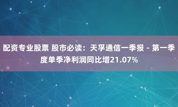 配资专业股票 股市必读：天孚通信一季报 - 第一季度单季净利润同比增21.07%