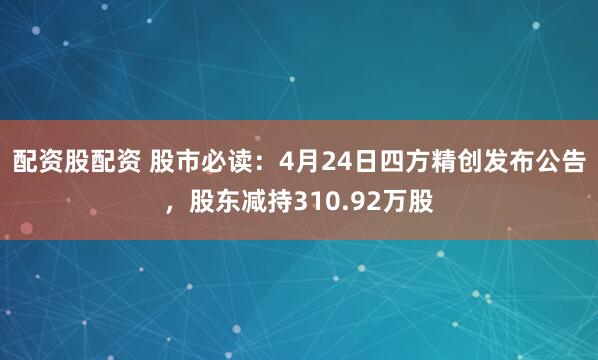 配资股配资 股市必读：4月24日四方精创发布公告，股东减持310.92万股