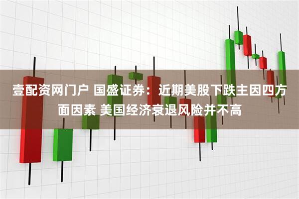 壹配资网门户 国盛证券：近期美股下跌主因四方面因素 美国经济衰退风险并不高