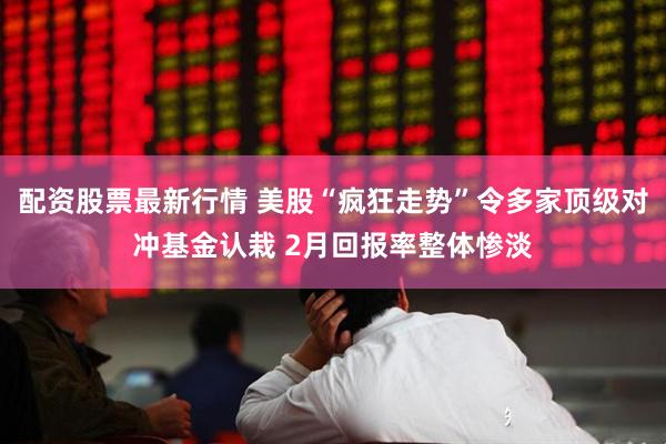配资股票最新行情 美股“疯狂走势”令多家顶级对冲基金认栽 2月回报率整体惨淡