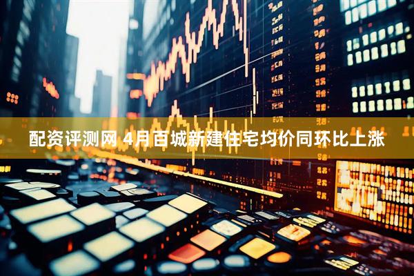 配资评测网 4月百城新建住宅均价同环比上涨