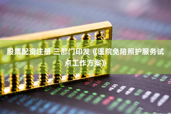 股票配资注册 三部门印发《医院免陪照护服务试点工作方案》
