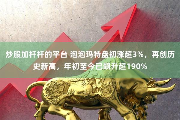 炒股加杆杆的平台 泡泡玛特盘初涨超3%，再创历史新高，年初至今已飙升超190%
