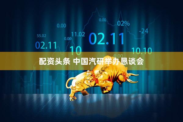 配资头条 中国汽研举办恳谈会