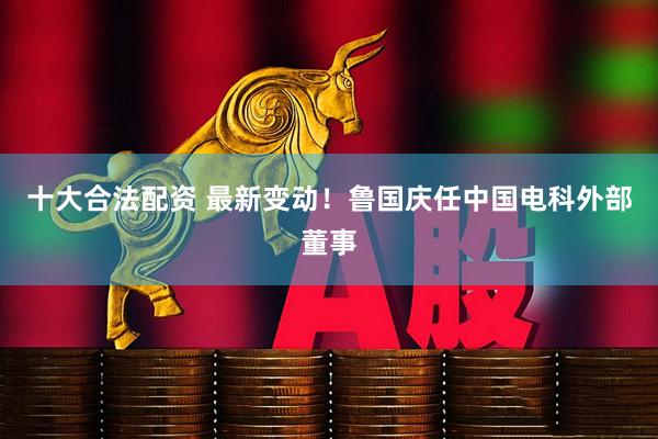 十大合法配资 最新变动！鲁国庆任中国电科外部董事