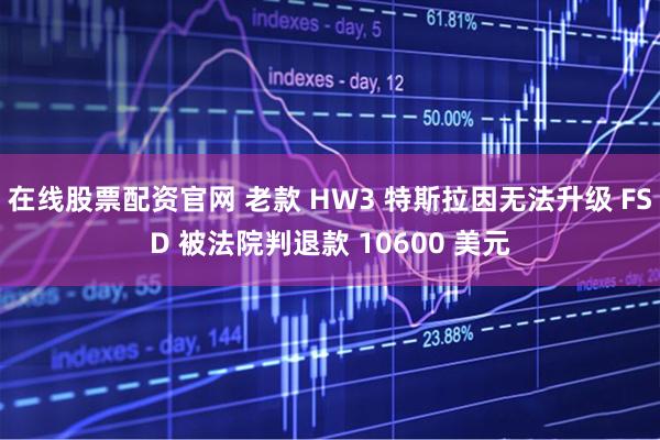 在线股票配资官网 老款 HW3 特斯拉因无法升级 FSD 被法院判退款 10600 美元