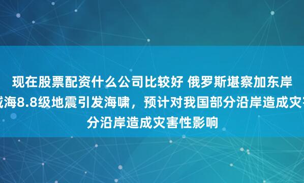 现在股票配资什么公司比较好 俄罗斯堪察加东岸远海海域海8.8级地震引发海啸，预计对我国部分沿岸造成灾害性影响
