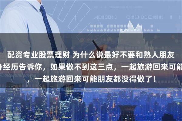 配资专业股票理财 为什么说最好不要和熟人朋友一起旅游？我亲身经历告诉你，如果做不到这三点，一起旅游回来可能朋友都没得做了！