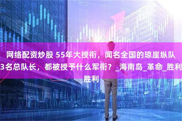 网络配资炒股 55年大授衔，闻名全国的琼崖纵队3名总队长，都被授予什么军衔？_海南岛_革命_胜利