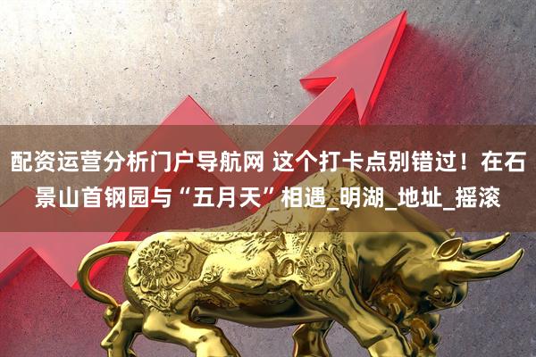 配资运营分析门户导航网 这个打卡点别错过！在石景山首钢园与“五月天”相遇_明湖_地址_摇滚