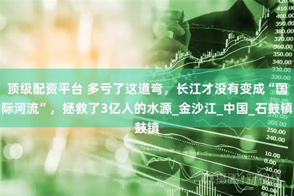 顶级配资平台 多亏了这道弯，长江才没有变成“国际河流”，拯救了3亿人的水源_金沙江_中国_石鼓镇