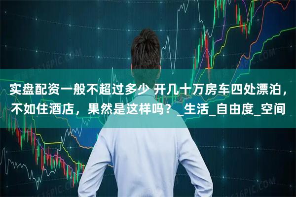 实盘配资一般不超过多少 开几十万房车四处漂泊，不如住酒店，果然是这样吗？_生活_自由度_空间