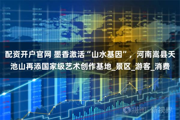 配资开户官网 墨香激活“山水基因”，河南嵩县天池山再添国家级艺术创作基地_景区_游客_消费