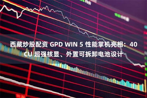 西藏炒股配资 GPD WIN 5 性能掌机亮相：40CU 超强核显、外置可拆卸电池设计