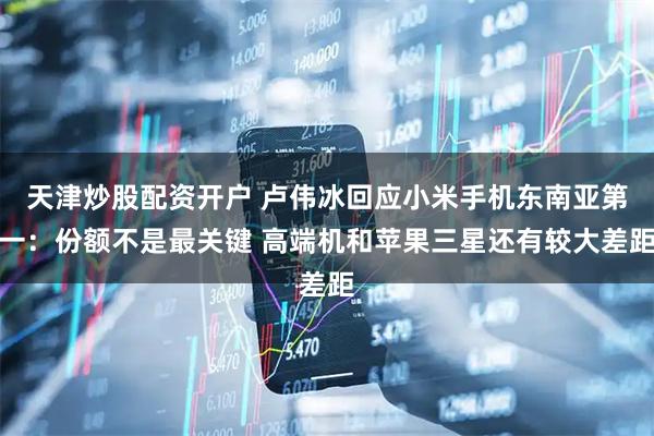 天津炒股配资开户 卢伟冰回应小米手机东南亚第一：份额不是最关键 高端机和苹果三星还有较大差距