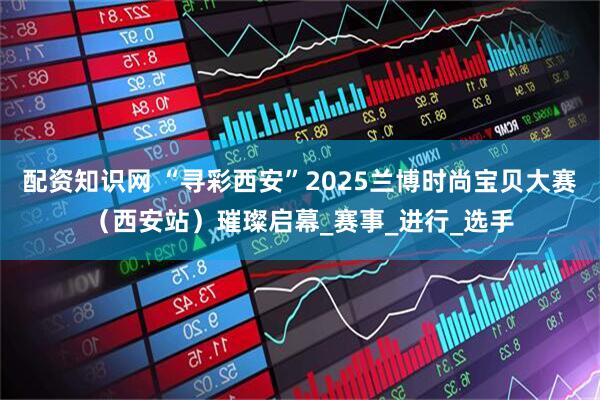 配资知识网 “寻彩西安”2025兰博时尚宝贝大赛（西安站）璀璨启幕_赛事_进行_选手