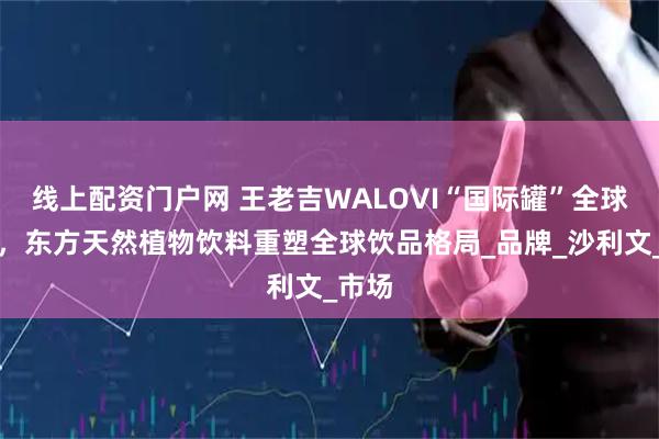 线上配资门户网 王老吉WALOVI“国际罐”全球首发，东方天然植物饮料重塑全球饮品格局_品牌_沙利文_市场
