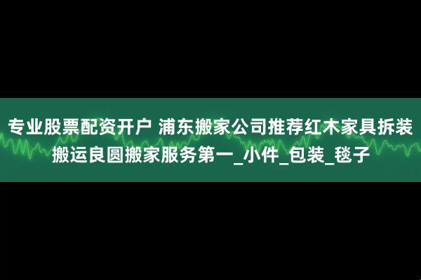 专业股票配资开户 浦东搬家公司推荐红木家具拆装搬运良圆搬家服务第一_小件_包装_毯子