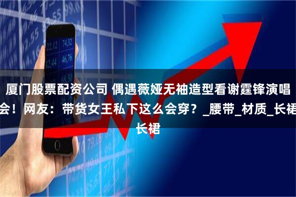 厦门股票配资公司 偶遇薇娅无袖造型看谢霆锋演唱会！网友：带货女王私下这么会穿？_腰带_材质_长裙