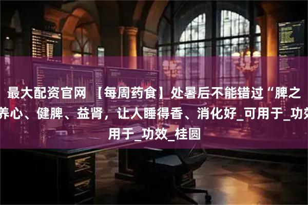 最大配资官网 【每周药食】处暑后不能错过“脾之果”，养心、健脾、益肾，让人睡得香、消化好_可用于_功效_桂圆