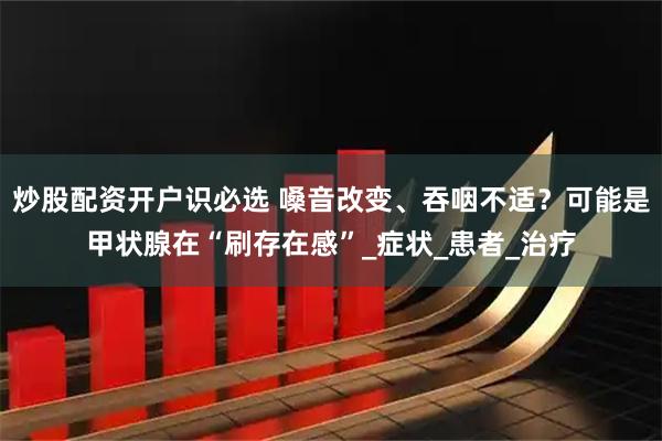 炒股配资开户识必选 嗓音改变、吞咽不适？可能是甲状腺在“刷存在感”_症状_患者_治疗